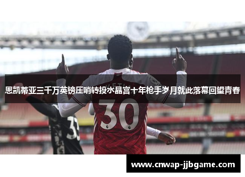 恩凯蒂亚三千万英镑压哨转投水晶宫十年枪手岁月就此落幕回望青春 恩凯蒂亚三千万英镑压哨转投水晶宫十年枪手岁月就此落幕回望青春