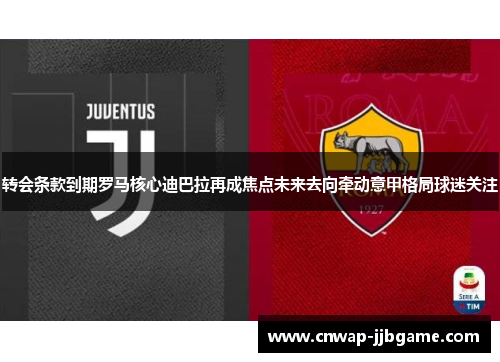 转会条款到期罗马核心迪巴拉再成焦点未来去向牵动意甲格局球迷关注 转会条款到期罗马核心迪巴拉再成焦点未来去向牵动意甲格局球迷关注