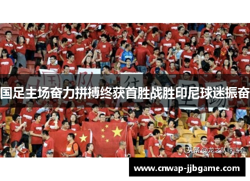 国足主场奋力拼搏终获首胜战胜印尼球迷振奋 国足主场奋力拼搏终获首胜战胜印尼球迷振奋